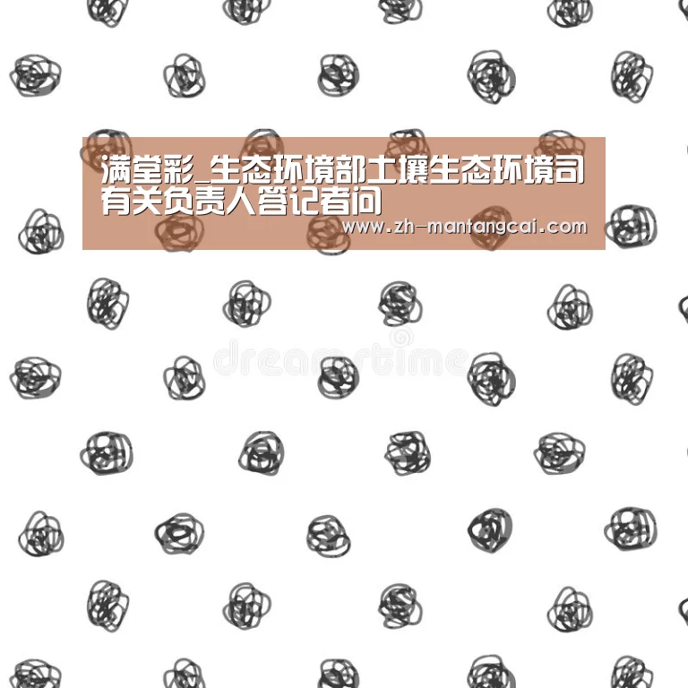 满堂彩_生态环境部土壤生态环境司有关负责人答记者问(图2) 满堂彩